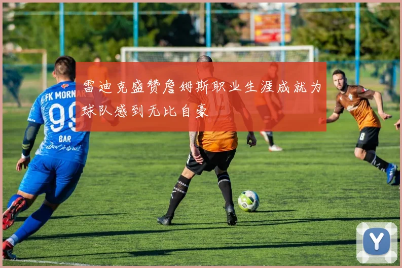 雷迪克盛赞詹姆斯职业生涯成就为球队感到无比自豪