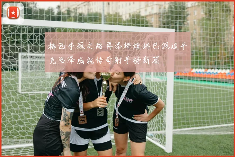 梅西夺冠之路再添辉煌姆巴佩追平克洛泽成就传奇射手榜新篇
