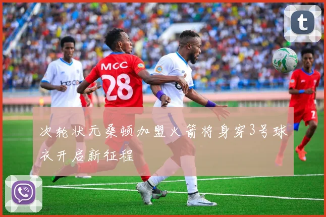 次轮状元桑顿加盟火箭将身穿3号球衣开启新征程