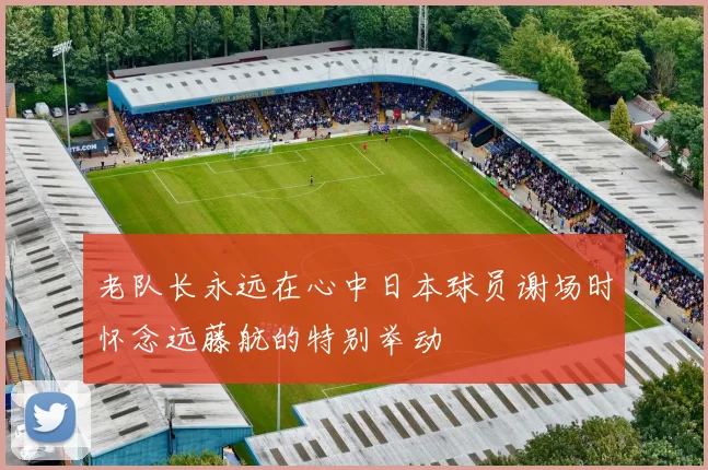 老队长永远在心中日本球员谢场时怀念远藤航的特别举动